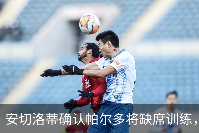 安切洛蒂确认帕尔多将缺席训练，俱乐部需处理转会事宜